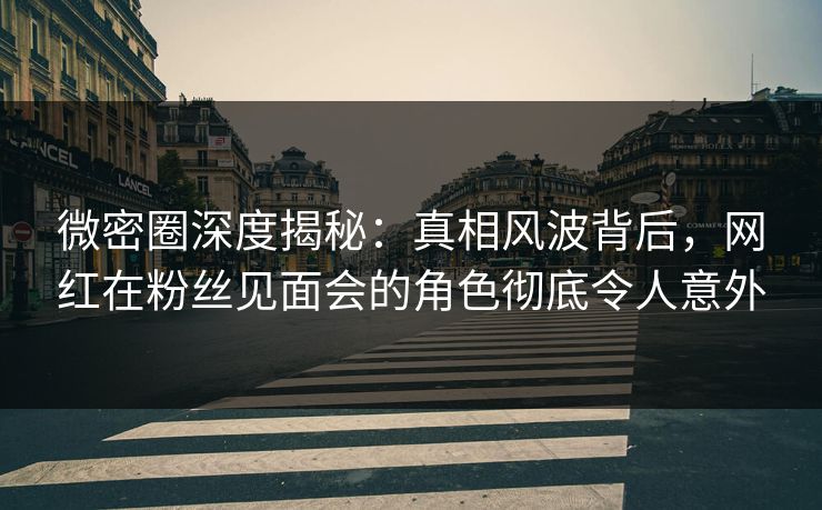 微密圈深度揭秘：真相风波背后，网红在粉丝见面会的角色彻底令人意外