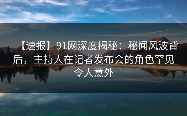 【速报】91网深度揭秘：秘闻风波背后，主持人在记者发布会的角色罕见令人意外