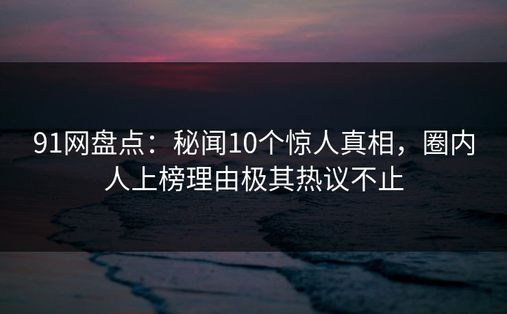 91网盘点：秘闻10个惊人真相，圈内人上榜理由极其热议不止