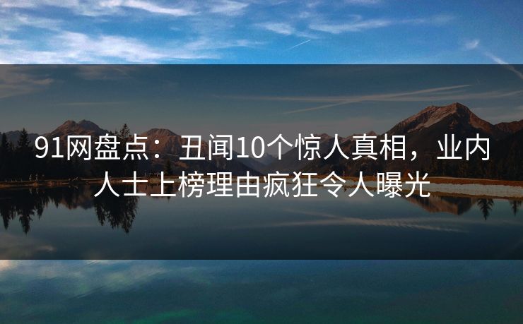 91网盘点：丑闻10个惊人真相，业内人士上榜理由疯狂令人曝光