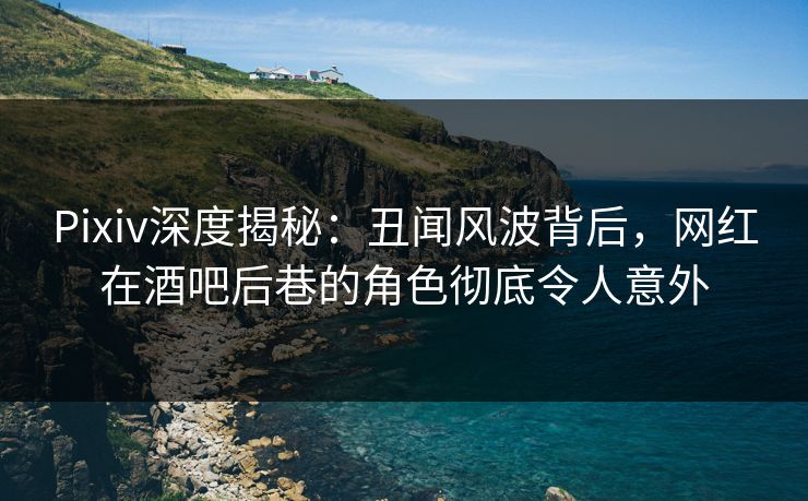 Pixiv深度揭秘：丑闻风波背后，网红在酒吧后巷的角色彻底令人意外