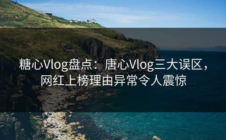 糖心Vlog盘点：唐心Vlog三大误区，网红上榜理由异常令人震惊