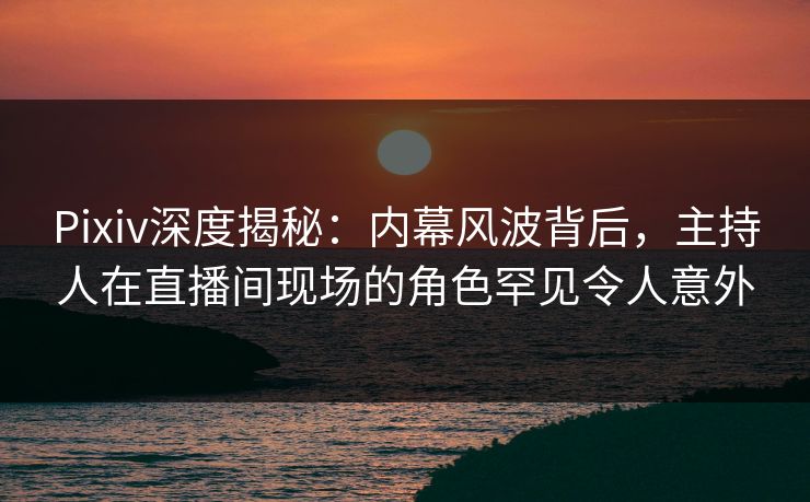 Pixiv深度揭秘：内幕风波背后，主持人在直播间现场的角色罕见令人意外