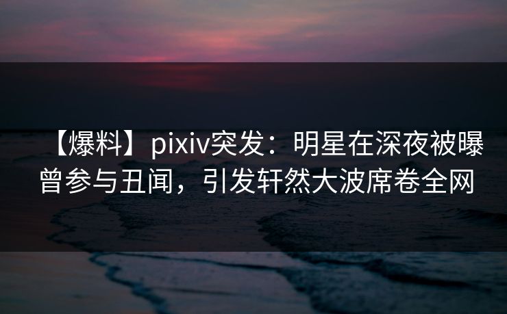 【爆料】pixiv突发：明星在深夜被曝曾参与丑闻，引发轩然大波席卷全网