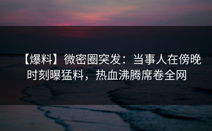 【爆料】微密圈突发：当事人在傍晚时刻曝猛料，热血沸腾席卷全网