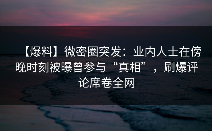 【爆料】微密圈突发：业内人士在傍晚时刻被曝曾参与“真相”，刷爆评论席卷全网