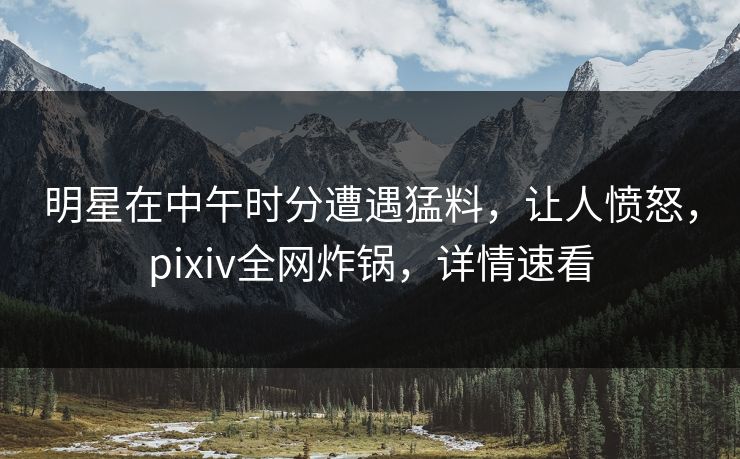 明星在中午时分遭遇猛料，让人愤怒，pixiv全网炸锅，详情速看
