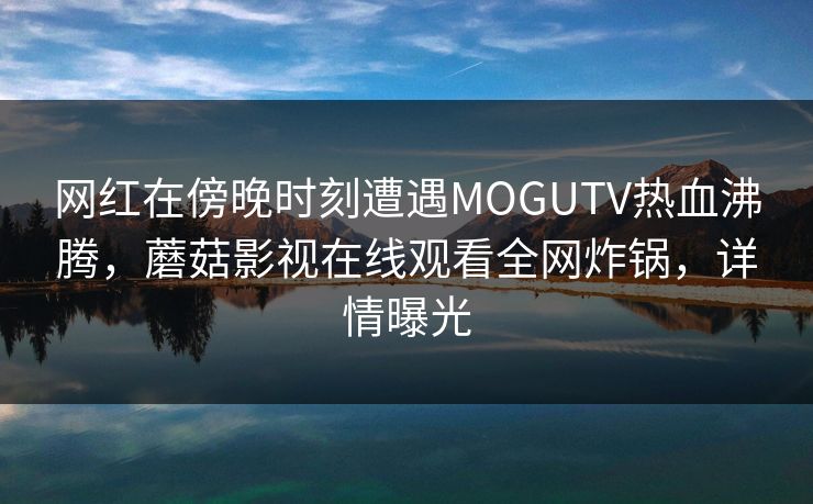 网红在傍晚时刻遭遇MOGUTV热血沸腾，蘑菇影视在线观看全网炸锅，详情曝光