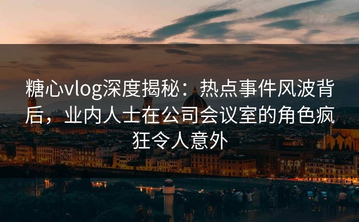 糖心vlog深度揭秘:热点事件风波背后,业内人士在公司会议室的角色疯狂令人意外 糖心vlog深度揭秘:热点事件风波背后,业内人士在公司会议室的角色疯狂令人意外