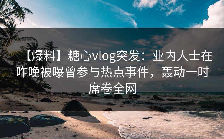 【爆料】糖心vlog突发：业内人士在昨晚被曝曾参与热点事件，轰动一时席卷全网