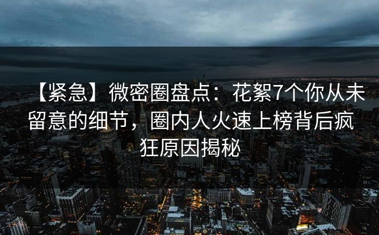 【紧急】微密圈盘点:花絮7个你从未留意的细节,圈内人火速上榜背后疯狂原因揭秘 【紧急】微密圈盘点:花絮7个你从未留意的细节,圈内人火速上榜背后疯狂原因揭秘
