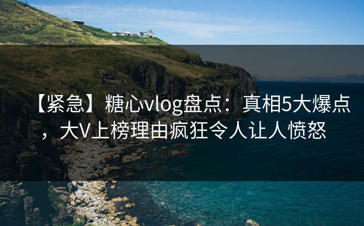 【紧急】糖心vlog盘点：真相5大爆点，大V上榜理由疯狂令人让人愤怒