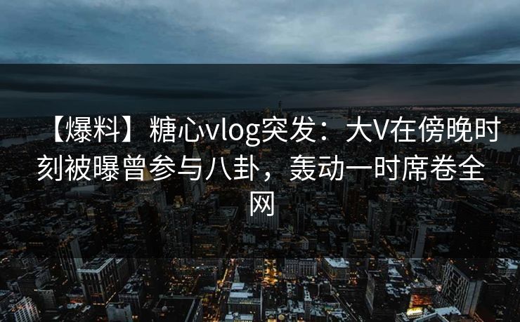 【爆料】糖心vlog突发：大V在傍晚时刻被曝曾参与八卦，轰动一时席卷全网