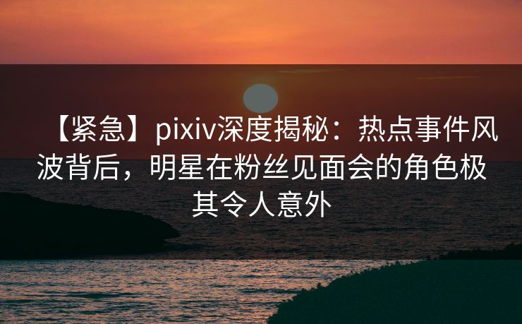 【紧急】pixiv深度揭秘：热点事件风波背后，明星在粉丝见面会的角色极其令人意外