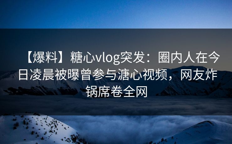 【爆料】糖心vlog突发：圈内人在今日凌晨被曝曾参与溏心视频，网友炸锅席卷全网