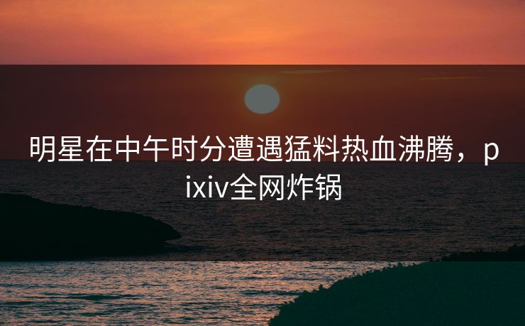 明星在中午时分遭遇猛料热血沸腾，pixiv全网炸锅
