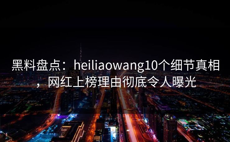 黑料盘点：heiliaowang10个细节真相，网红上榜理由彻底令人曝光