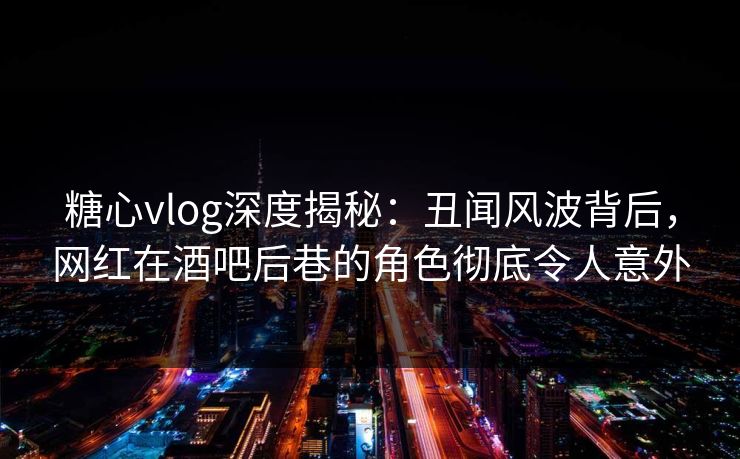 糖心vlog深度揭秘：丑闻风波背后，网红在酒吧后巷的角色彻底令人意外