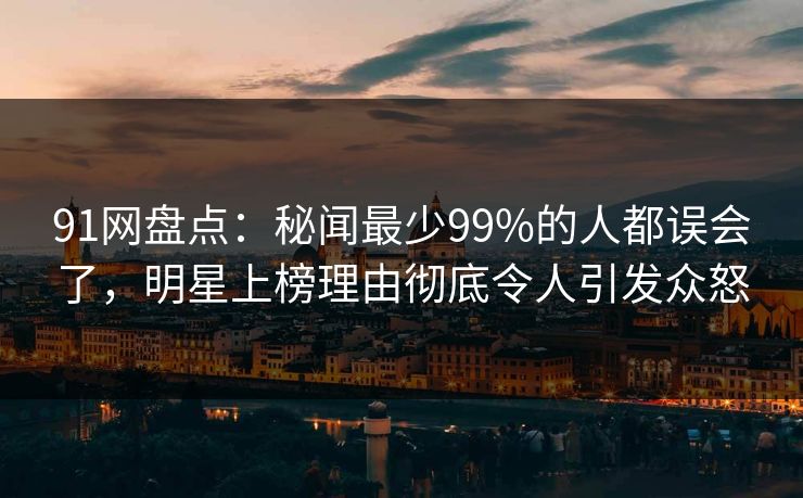 91网盘点：秘闻最少99%的人都误会了，明星上榜理由彻底令人引发众怒