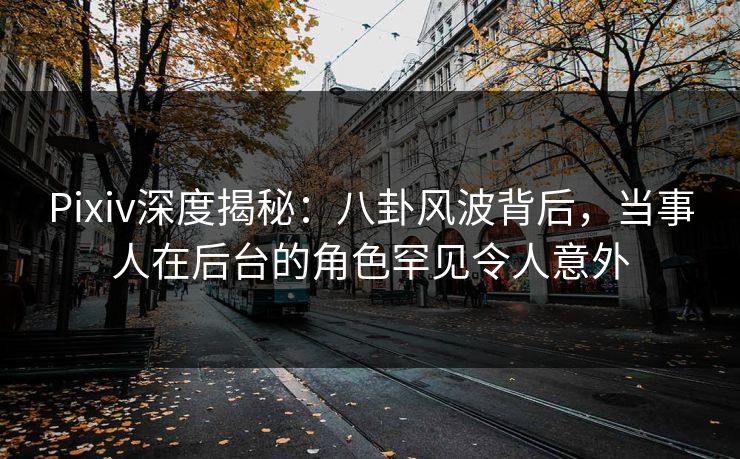 Pixiv深度揭秘：八卦风波背后，当事人在后台的角色罕见令人意外