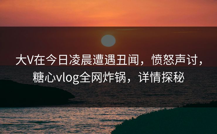 大V在今日凌晨遭遇丑闻，愤怒声讨，糖心vlog全网炸锅，详情探秘