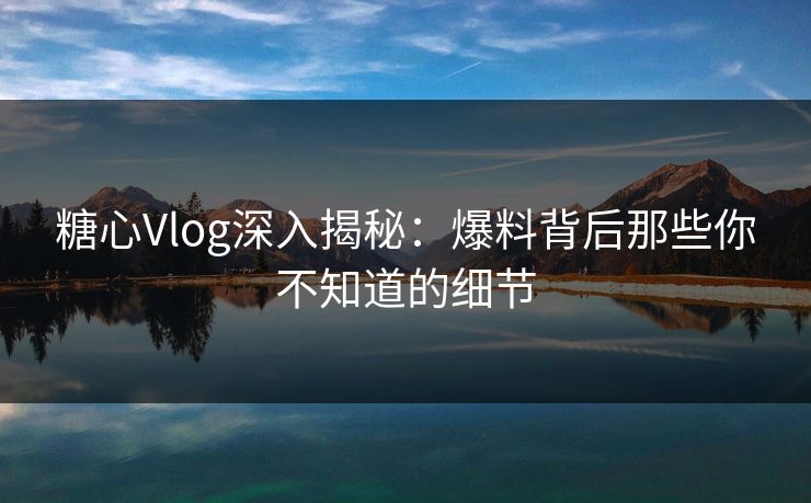 糖心Vlog深入揭秘：爆料背后那些你不知道的细节