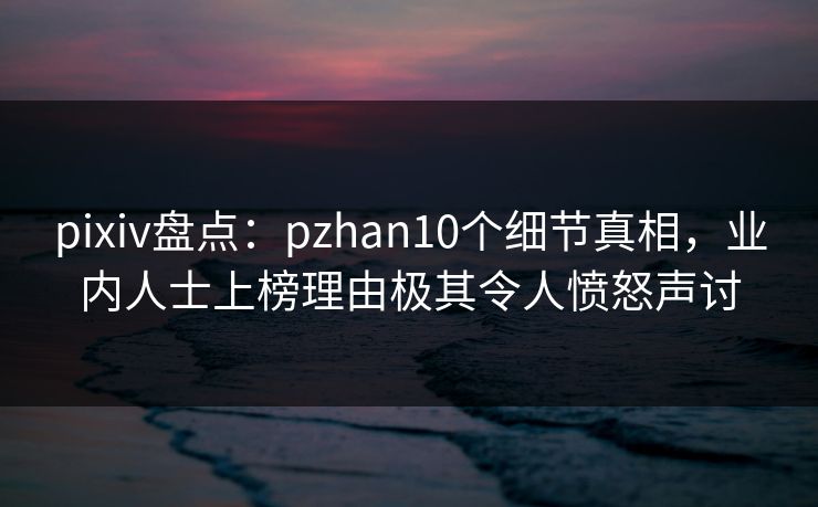 pixiv盘点：pzhan10个细节真相，业内人士上榜理由极其令人愤怒声讨