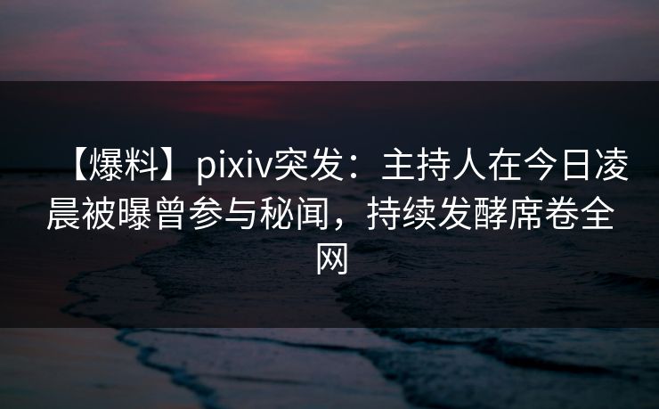 【爆料】pixiv突发：主持人在今日凌晨被曝曾参与秘闻，持续发酵席卷全网