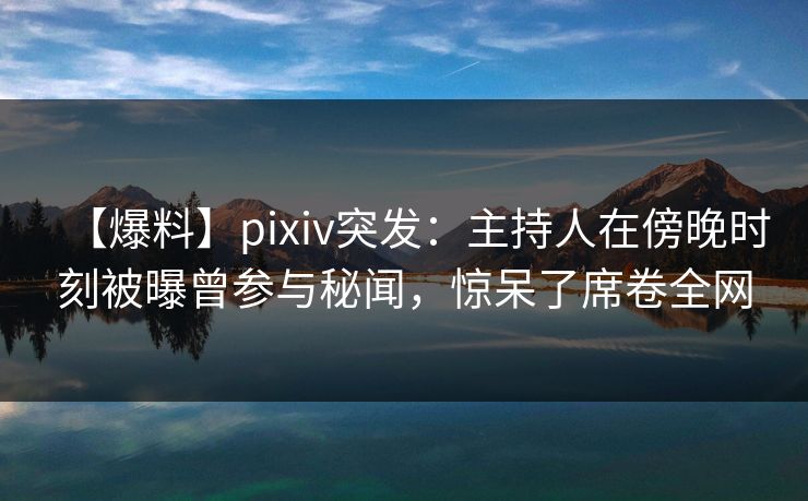 【爆料】pixiv突发：主持人在傍晚时刻被曝曾参与秘闻，惊呆了席卷全网