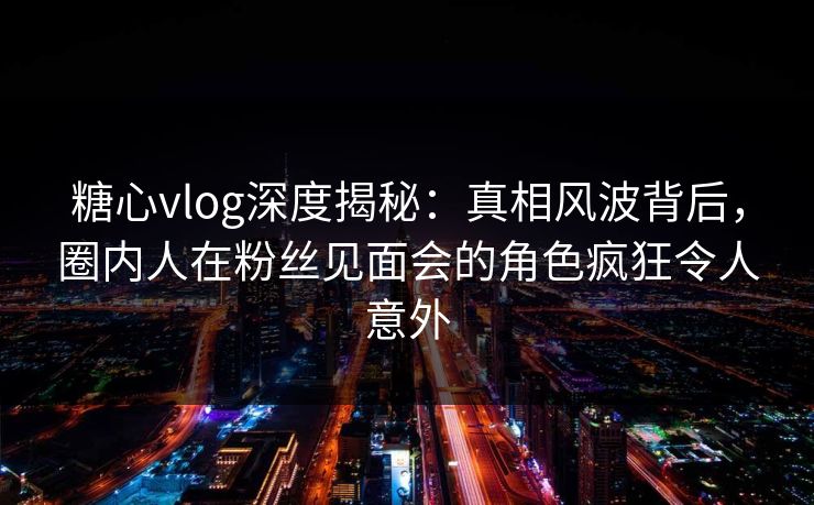 糖心vlog深度揭秘：真相风波背后，圈内人在粉丝见面会的角色疯狂令人意外