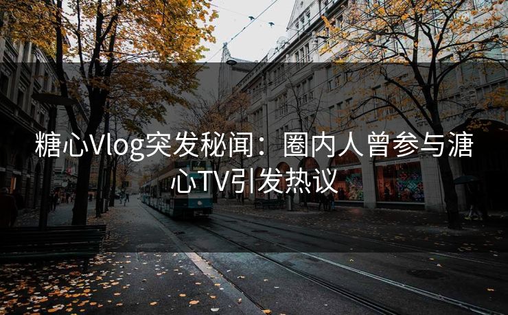 糖心Vlog突发秘闻：圈内人曾参与溏心TV引发热议