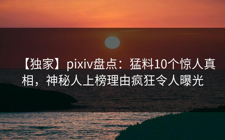 【独家】pixiv盘点：猛料10个惊人真相，神秘人上榜理由疯狂令人曝光