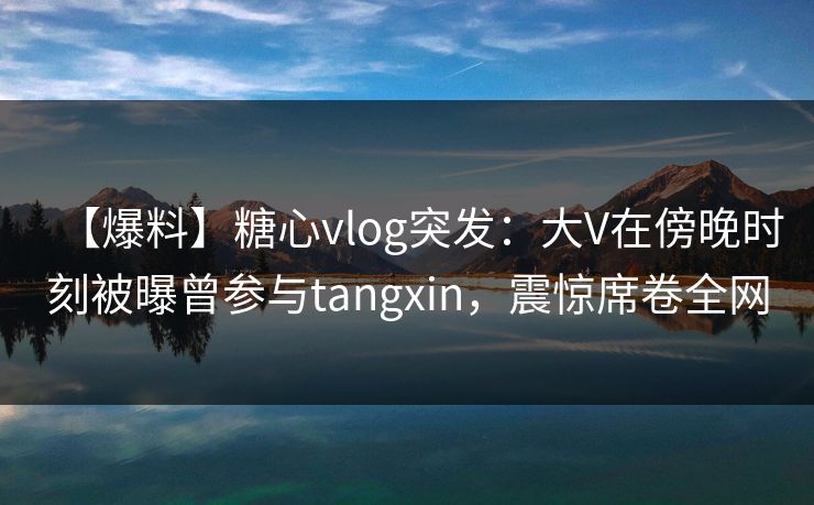 【爆料】糖心vlog突发：大V在傍晚时刻被曝曾参与tangxin，震惊席卷全网