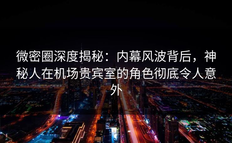 微密圈深度揭秘：内幕风波背后，神秘人在机场贵宾室的角色彻底令人意外