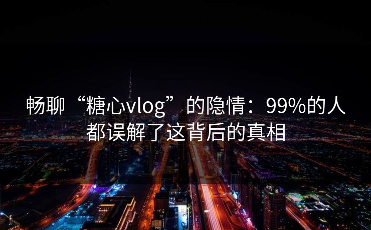 畅聊“糖心vlog”的隐情：99%的人都误解了这背后的真相