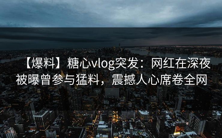 【爆料】糖心vlog突发：网红在深夜被曝曾参与猛料，震撼人心席卷全网