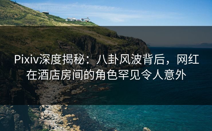 Pixiv深度揭秘：八卦风波背后，网红在酒店房间的角色罕见令人意外