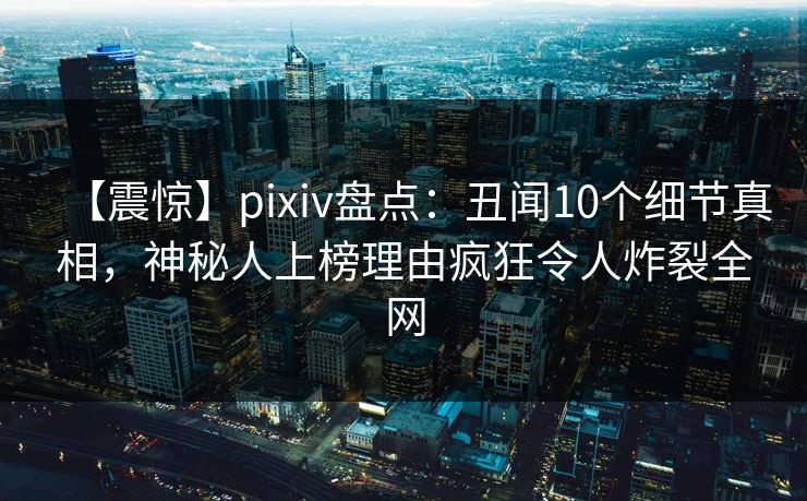 【震惊】pixiv盘点：丑闻10个细节真相，神秘人上榜理由疯狂令人炸裂全网