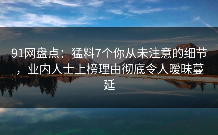 91网盘点：猛料7个你从未注意的细节，业内人士上榜理由彻底令人暧昧蔓延