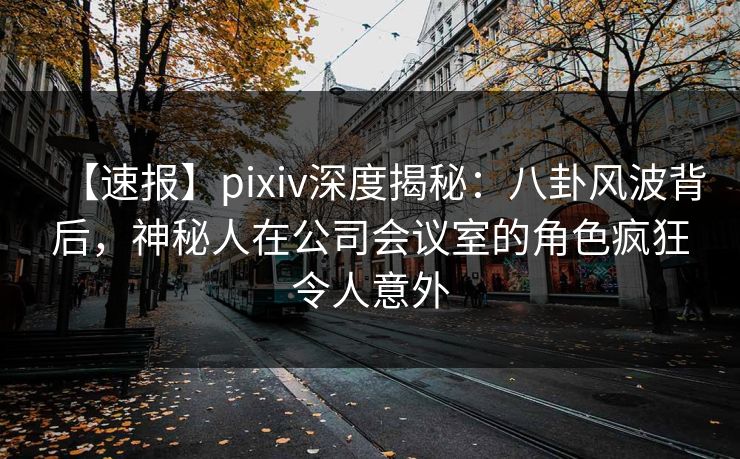 【速报】pixiv深度揭秘：八卦风波背后，神秘人在公司会议室的角色疯狂令人意外