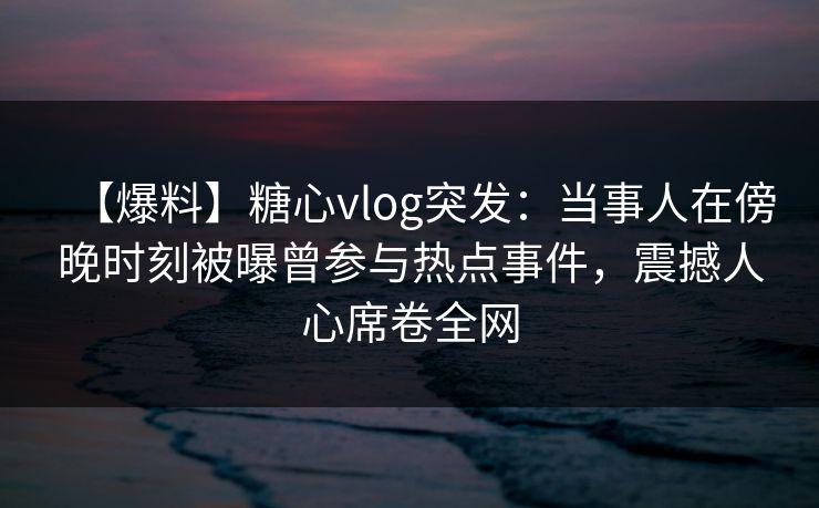 【爆料】糖心vlog突发：当事人在傍晚时刻被曝曾参与热点事件，震撼人心席卷全网