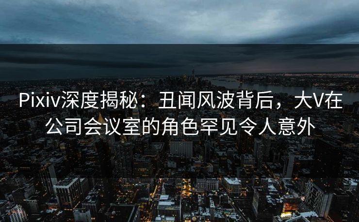 Pixiv深度揭秘：丑闻风波背后，大V在公司会议室的角色罕见令人意外